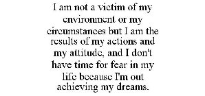 I AM NOT A VICTIM OF MY ENVIRONMENT OR MY CIRCUMSTANCES BUT I AM THE RESULTS OF MY ACTIONS AND MY ATTITUDE, AND I DON'T HAVE TIME FOR FEAR IN MY LIFE BECAUSE I'M OUT ACHIEVING MY DREAMS.