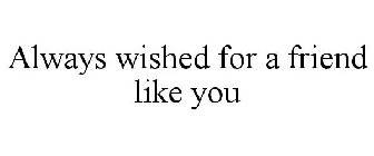 ALWAYS WISHED FOR A FRIEND LIKE YOU