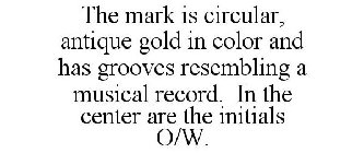 THE MARK IS CIRCULAR, ANTIQUE GOLD IN COLOR AND HAS GROOVES RESEMBLING A MUSICAL RECORD. IN THE CENTER ARE THE INITIALS O/W.
