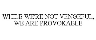WHILE WE'RE NOT VENGEFUL, WE ARE PROVOKABLE
