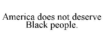 AMERICA DOES NOT DESERVE BLACK PEOPLE.