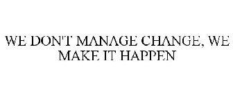 WE DON'T MANAGE CHANGE, WE MAKE IT HAPPEN