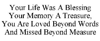 YOUR LIFE WAS A BLESSING YOUR MEMORY A TREASURE, YOU ARE LOVED BEYOND WORDS ANDMISSED BEYOND MEASURE