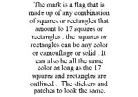 THE MARK IS A FLAG THAT IS MADE UP OF ANY COMBINATION OF SQUARES OR RECTANGLES THAT AMOUNT TO 17 SQUARES OR RECTANGLES . THE SQUARES OR RECTANGLES CAN BE ANY COLOR OR CAMOUFLAGE OR SOLID . IT CAN ALSO