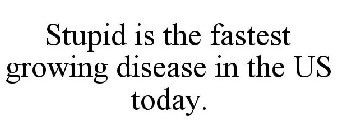 STUPID IS THE FASTEST GROWING DISEASE IN THE US TODAY.