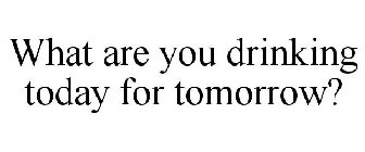 WHAT ARE YOU DRINKING TODAY FOR TOMORROW?