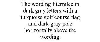 THE WORDING ETERNITEE IN DARK GRAY LETTERS WITH A TURQUOISE GOLF COURSE FLAG AND DARK GRAY POLE HORIZONTALLY ABOVE THE WORDING.