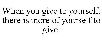 WHEN YOU GIVE TO YOURSELF, THERE IS MORE OF YOURSELF TO GIVE.