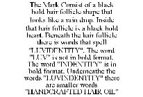 THE MARK CONSIST OF A BLACK BOLD HAIR FOLLICLE SHAPE THAT LOOKS LIKE A RAIN DROP. INSIDE THAT HAIR FOLLICLE IS A BLACK BOLD HEART. BENEATH THE HAIR FOLLICLE THERE IS WORDS THAT SPELL 