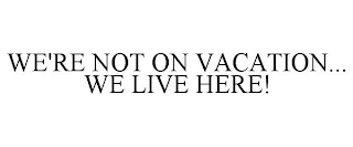 WE'RE NOT ON VACATION... WE LIVE HERE!