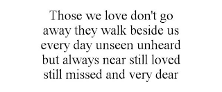 THOSE WE LOVE DON'T GO AWAY THEY WALK BESIDE US EVERY DAY UNSEEN UNHEARD BUT ALWAYS NEAR STILL LOVED STILL MISSED AND VERY DEAR