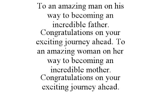 TO AN AMAZING MAN ON HIS WAY TO BECOMING AN INCREDIBLE FATHER. CONGRATULATIONS ON YOUR EXCITING JOURNEY AHEAD. TO AN AMAZING WOMAN ON HER WAY TO BECOMING AN INCREDIBLE MOTHER. CONGRATULATIONS ON YOUR 