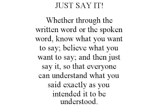JUST SAY IT! WHETHER THROUGH THE WRITTEN WORD OR THE SPOKEN WORD, KNOW WHAT YOU WANT TO SAY; BELIEVE WHAT YOU WANT TO SAY; AND THEN JUST SAY IT, SO THAT EVERYONE CAN UNDERSTAND WHAT YOU SAID EXACTLY A