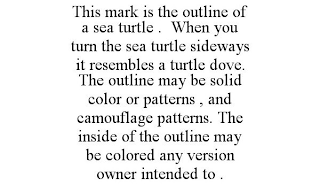 THIS MARK IS THE OUTLINE OF A SEA TURTLE . WHEN YOU TURN THE SEA TURTLE SIDEWAYS IT RESEMBLES A TURTLE DOVE. THE OUTLINE MAY BE SOLID COLOR OR PATTERNS , AND CAMOUFLAGE PATTERNS. THE INSIDE OF THE OUT