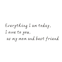 EVERYTHING I AM TODAY, I OWE TO YOU, AS MY MOM AND BEST FRIEND