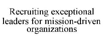 RECRUITING EXCEPTIONAL LEADERS FOR MISSION-DRIVEN ORGANIZATIONS