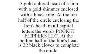 A GOLD COLORED HEAD OF A LION WITH A GOLD SHIMMER ENCLOSED WITH A BLACK RING. AT THE TOP HALF OF THE CIRCLE ENCLOSING THE LION'S HEAD IN ALL CAPITAL LETTERS THE WORDS POCKET FLIPPERS LLC. AT THE BOTTO