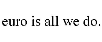 EURO IS ALL WE DO.