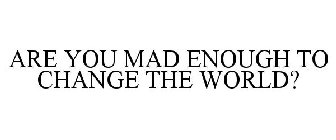 ARE YOU MAD ENOUGH TO CHANGE THE WORLD?