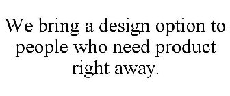 WE BRING A DESIGN OPTION TO PEOPLE WHO NEED PRODUCT RIGHT AWAY.