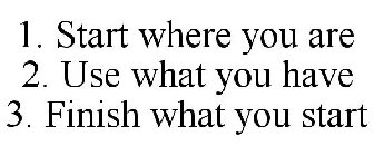 1. START WHERE YOU ARE 2. USE WHAT YOU HAVE 3. FINISH WHAT YOU START