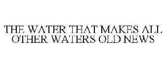 THE WATER THAT MAKES ALL OTHER WATERS OLD NEWS