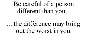 BE CAREFUL OF A PERSON DIFFERENT THAN YOU... ...THE DIFFERENCE MAY BRING OUT THE WORST IN YOU.