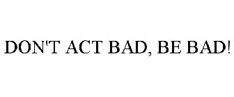 DON'T ACT BAD, BE BAD!
