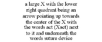 A LARGE X WITH THE LOWER RIGHT QUADRANT BEING AN ARROW POINTING UP TOWARDS THE CENTER OF THE X WITH THE WORDS ACT (XACT) NEXT TO IT AND UNDERNEATH THE WORDS SUTURE DEVICE