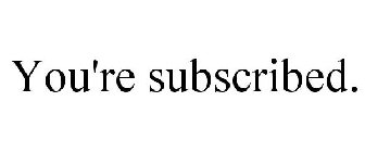 YOU'RE SUBSCRIBED.