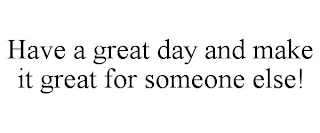 HAVE A GREAT DAY AND MAKE IT GREAT FOR SOMEONE ELSE!