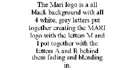 THE MARI LOGO IS A ALL BLACK BACKGROUND WITH ALL 4 WHITE, GREY LETTERS PUT TOGETHER CREATING THE MARI LOGO WITH THE LETTERS M AND I PUT TOGETHER WITH THE LETTERS A AND R BEHIND THEM FADING AND BLENDIN