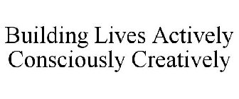 BUILDING LIVES ACTIVELY CONSCIOUSLY CREATIVELY