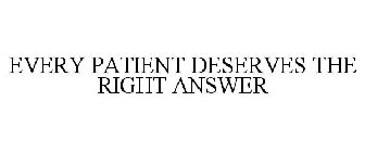 EVERY PATIENT DESERVES THE RIGHT ANSWER