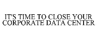 IT'S TIME TO CLOSE YOUR CORPORATE DATA CENTER
