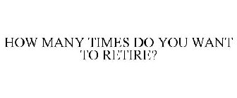 HOW MANY TIMES DO YOU WANT TO RETIRE?