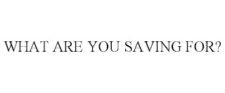 WHAT ARE YOU SAVING FOR?