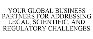 YOUR GLOBAL BUSINESS PARTNERS FOR ADDRESSING LEGAL, SCIENTIFIC, AND REGULATORY CHALLENGES