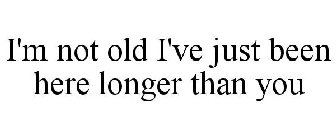 I'M NOT OLD I'VE JUST BEEN HERE LONGER THAN YOU