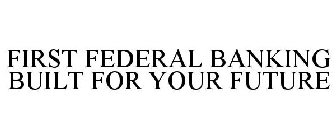 FIRST FEDERAL BANKING BUILT FOR YOUR FUTURE