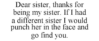 DEAR SISTER, THANKS FOR BEING MY SISTER. IF I HAD A DIFFERENT SISTER I WOULD PUNCH HER IN THE FACE AND GO FIND YOU.