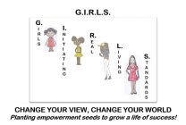 G.I.R.L.S. GIRLS INITIATING REAL LIVING STANDARDS CHANGE YOUR VIEW, CHANGE YOUR WORLD PLANTING EMPOWERMENT SEEDS TO GROW A LIFE OF SUCCESS!