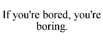 IF YOU'RE BORED, YOU'RE BORING.