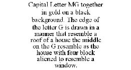 CAPITAL LETTER MG TOGETHER IN GOLD ON A BLACK BACKGROUND. THE EDGE OF THE LETTER G IS DRAWN IN A MANNER THAT RESEMBLE AROOF OF A HOUSE THE MIDDLE ON THE G RESEMBLE AS THE HOUSE WITH FOUR BLOCK ALIENED