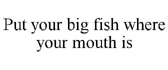 PUT YOUR BIG FISH WHERE YOUR MOUTH IS