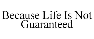 BECAUSE LIFE IS NOT GUARANTEED