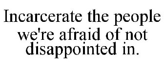 INCARCERATE THE PEOPLE WE'RE AFRAID OF NOT DISAPPOINTED IN.