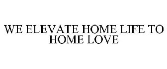 WE ELEVATE HOME LIFE TO HOME LOVE
