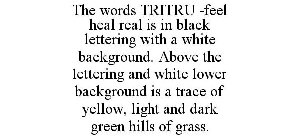 THE WORDS TRITRU -FEEL HEAL REAL IS IN BLACK LETTERING WITH A WHITE BACKGROUND. ABOVE THE LETTERING AND WHITE LOWER BACKGROUND IS A TRACE OF YELLOW, LIGHT AND DARK GREEN HILLS OF GRASS.