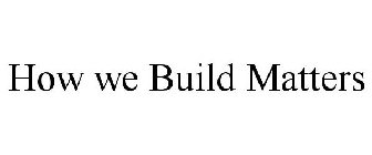HOW WE BUILD MATTERS